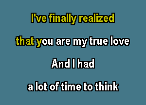 I've finally realized

that you are my true love

Andlhad

a lot of time to think