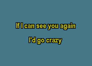 If I can see you again

I'd go crazy