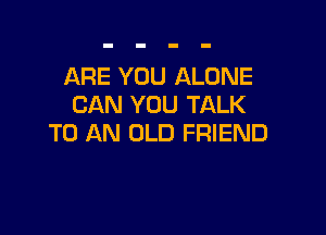 ARE YOU ALONE
CAN YOU TALK

TO AN OLD FRIEND