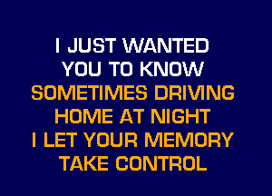 I JUST WANTED
YOU TO KNOW
SOMETIMES DRIVING
HOME AT NIGHT
I LET YOUR MEMORY
TAKE CONTROL
