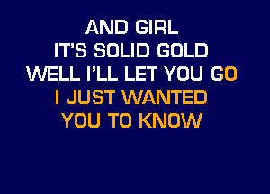 AND GIRL
ITS SOLID GOLD
WELL I'LL LET YOU GO
I JUST WANTED
YOU TO KNOW