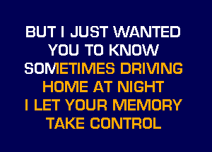 BUT I JUST WANTED
YOU TO KNOW
SOMETIMES DRIVING
HOME AT NIGHT
I LET YOUR MEMORY
TAKE CONTROL