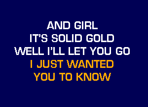 AND GIRL
ITS SOLID GOLD
WELL I'LL LET YOU GO
I JUST WANTED
YOU TO KNOW