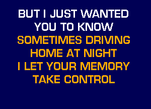 BUT I JUST WANTED
YOU TO KNOW
SOMETIMES DRIVING
HOME AT NIGHT
I LET YOUR MEMORY
TAKE CONTROL