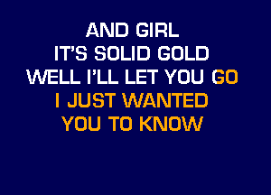 AND GIRL
ITS SOLID GOLD
WELL I'LL LET YOU GO
I JUST WANTED
YOU TO KNOW