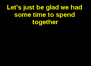 Let's just be glad we had
some time to spend
together