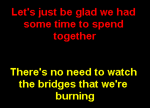 Let's just be glad we had
some time to spend
together

There's no need to watch
the bridges that we're
burning