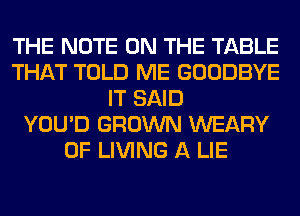 THE NOTE ON THE TABLE
THAT TOLD ME GOODBYE
IT SAID
YOU'D GROWN WEARY
0F LIVING A LIE