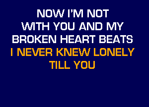 NOW I'M NOT
WITH YOU AND MY
BROKEN HEART BEATS
I NEVER KNEW LONELY
TILL YOU