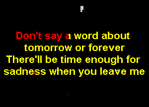 Don't say a word about
tomorrow or forever
There'll be time enough for
sadness when you leave me