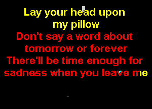 Lay your heuad upon
my pillow
Don't say a word about
tomorrow or forever
There'll be time enough for
sadness when you leave me