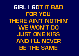 GIRL I GOT IT BAD
FOR YOU
THERE AIN'T NOTHIM
WE WONT D0
JUST ONE KISS
AND I'LL NEVER
BE THE SAME