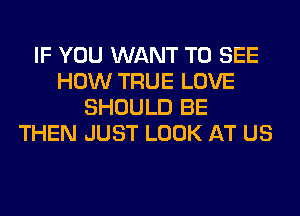 IF YOU WANT TO SEE
HOW TRUE LOVE
SHOULD BE
THEN JUST LOOK AT US