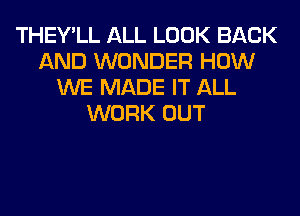 THEY'LL ALL LOOK BACK
AND WONDER HOW
WE MADE IT ALL
WORK OUT