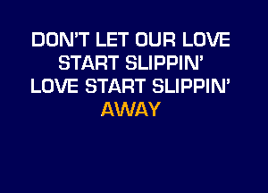 DON'T LET OUR LOVE
START SLIPPIN'
LOVE START SLIPPIM
AWAY