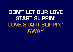 DON'T LET OUR LOVE
START SLIPPIN'
LOVE START SLIPPIM
AWAY