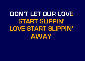 DON'T LET OUR LOVE
START SLIPPIM
LOVE START SLIPPIN'

AWAY