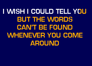 I WISH I COULD TELL YOU
BUT THE WORDS
CAN'T BE FOUND

VVHENEVER YOU COME
AROUND