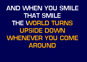 AND WHEN YOU SMILE
THAT SMILE
THE WORLD TURNS
UPSIDE DOWN
VVHENEVER YOU COME
AROUND