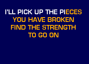 I'LL PICK UP THE PIECES
YOU HAVE BROKEN
FIND THE STRENGTH

TO GO ON