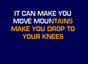 IT CAN MAKE YOU
MOVE MOUNTAINS
MAKE YOU DROP TO
YOUR KNEES