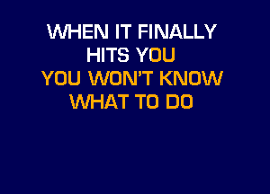 WHEN IT FINALLY
HITS YOU
YOU WON'T KNOW

WHAT TO DO