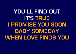 YOU'LL FIND OUT
ITS TRUE
I PROMISE YOU SOON
BABY SOMEDAY
WHEN LOVE FINDS YOU