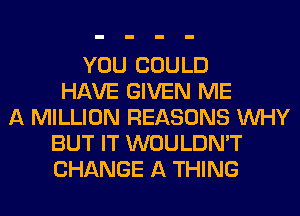 YOU COULD
HAVE GIVEN ME
A MILLION REASONS WHY
BUT IT WOULDN'T
CHANGE A THING