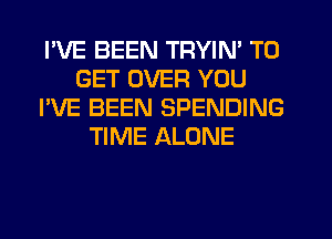 I'VE BEEN TRYIN' TO
GET OVER YOU
I'VE BEEN SPENDING
TIME ALONE