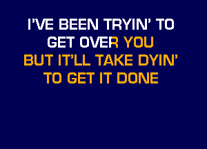 I'VE BEEN TRYIN' TO
GET OVER YOU
BUT IT LL TAKE DYIM
TO GET IT DONE