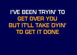 I'VE BEEN TRYIN' TO
GET OVER YOU
BUT IT'LL TAKE DYIN'
TO GET IT DONE