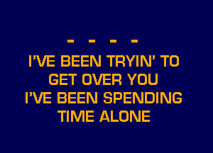 I'VE BEEN TRYIN' TO
GET OVER YOU
I'VE BEEN SPENDING
TIME ALONE