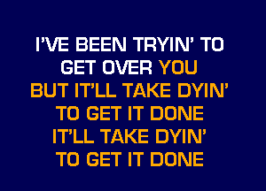 I'VE BEEN TRYIN' TO
GET OVER YOU
BUT IT'LL TAKE DYIN'
TO GET IT DONE
IT'LL TAKE DYIN'
TO GET IT DONE