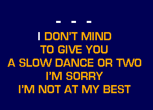 I DON'T MIND
TO GIVE YOU
A SLOW DANCE OR TWO
I'M SORRY
I'M NOT AT MY BEST