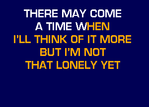 THERE MAY COME
A TIME WHEN
I'LL THINK OF IT MORE
BUT I'M NOT
THAT LONELY YET