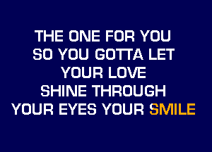 THE ONE FOR YOU
SO YOU GOTTA LET
YOUR LOVE
SHINE THROUGH
YOUR EYES YOUR SMILE