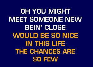 0H YOU MIGHT
MEET SOMEONE NEW
BEIN' CLOSE
WOULD BE SO NICE

IN THIS LIFE
THE CHANCES ARE
SO FEW