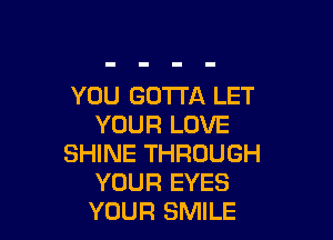 YOU GOTTA LET

YOUR LOVE
SHINE THROUGH
YOUR EYES
YOUR SMILE