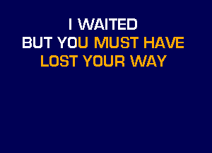 I WAITED
BUT YOU MUST HAVE
LOST YOUR WAY