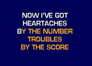 NOW I'VE GOT
HEARTACHES
BY THE NUMBER
TROUBLES
BY THE SCORE

g