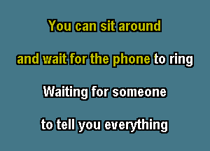You can sit around
and wait for the phone to ring

Waiting for someone

to tell you everything