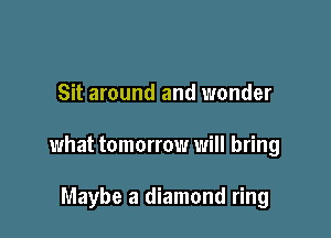 Sit around and wonder

what tomorrow will bring

Maybe a diamond ring