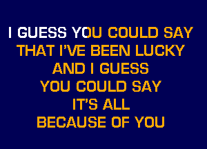 I GUESS YOU COULD SAY
THAT I'VE BEEN LUCKY
AND I GUESS
YOU COULD SAY
ITS ALL
BECAUSE OF YOU