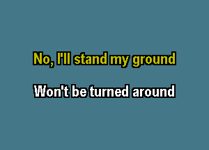 No, I'll stand my ground

Won't be turned around