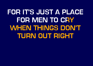 FOR ITS JUST A PLACE
FOR MEN T0 CRY
WHEN THINGS DON'T
TURN OUT RIGHT