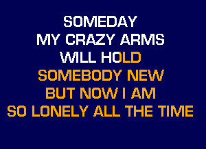 SOMEDAY
MY CRAZY ARMS
WILL HOLD
SOMEBODY NEW
BUT NOW I AM
SO LONELY ALL THE TIME