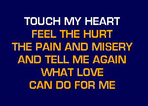 TOUCH MY HEART
FEEL THE HURT
THE PAIN AND MISERY
AND TELL ME AGAIN
WHAT LOVE
CAN DO FOR ME