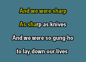 And we were sharp

As sharp as knives

And we were so gung-ho

to lay down our lives