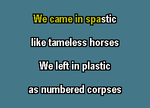 We came in spastic

like tameless horses
We left in plastic

as numbered corpses