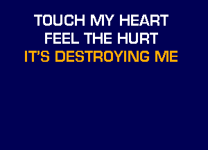 TOUCH MY HEART
FEEL THE HURT
IT'S DESTROYING ME